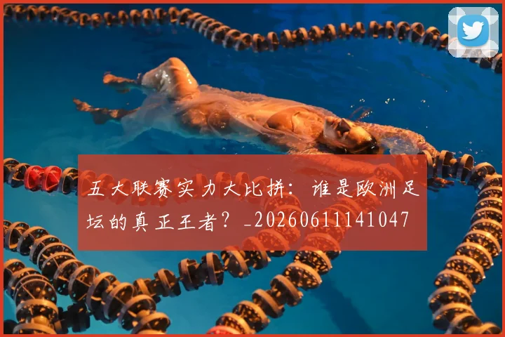 五大联赛实力大比拼：谁是欧洲足坛的真正王者？_20260611141047