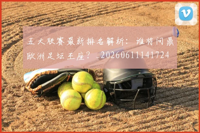 五大联赛最新排名解析：谁将问鼎欧洲足坛王座？_20260611141724