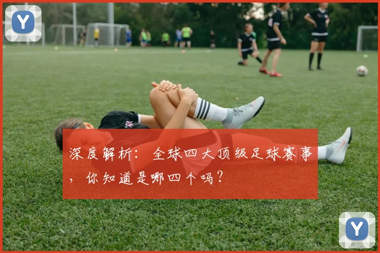 深度解析:全球四大顶级足球赛事,你知道是哪四个吗?