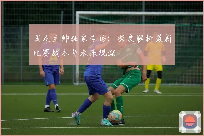国足主帅独家专访：深度解析最新比赛战术与未来规划