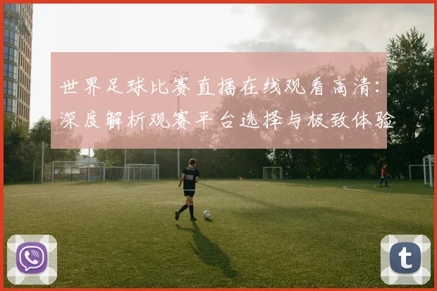 世界足球比赛直播在线观看高清：深度解析观赛平台选择与极致体验策略
