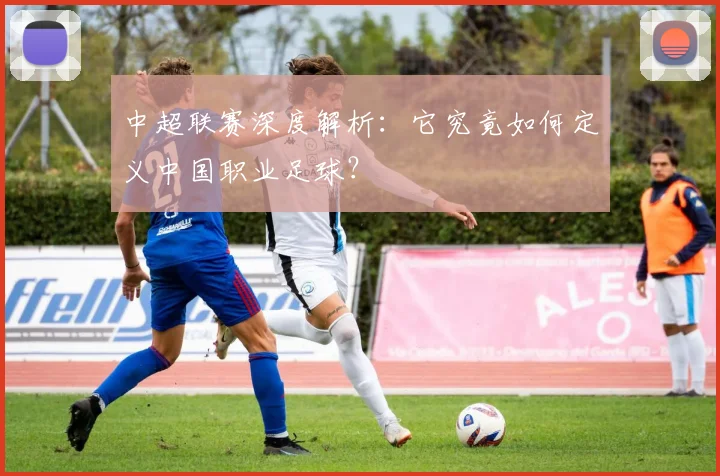中超联赛深度解析：它究竟如何定义中国职业足球？