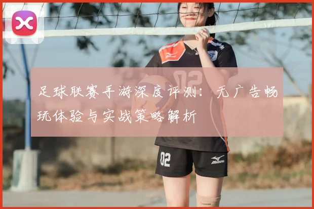 足球联赛手游深度评测：无广告畅玩体验与实战策略解析