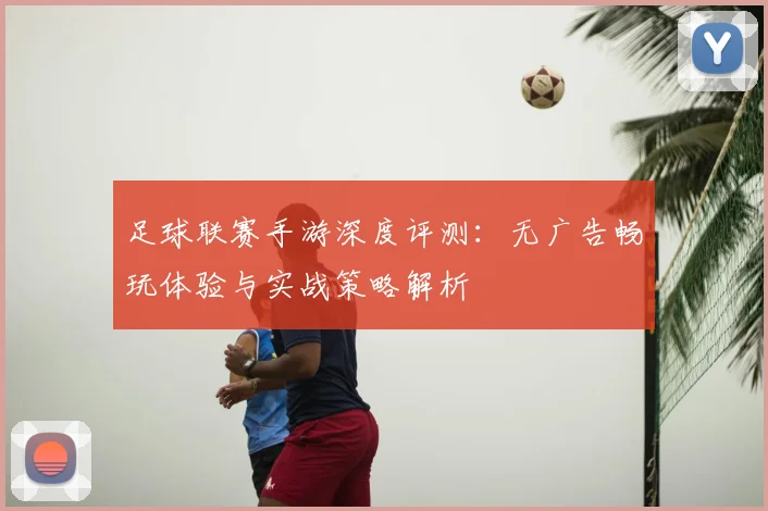 足球联赛手游深度评测：无广告畅玩体验与实战策略解析